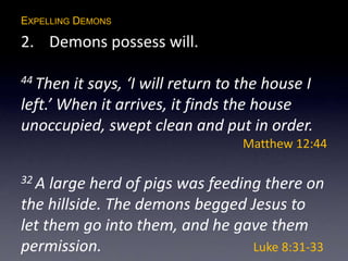 EXPELLING DEMONS
2. Demons possess will.
44 Then it says, ‘I will return to the house I
left.’ When it arrives, it finds the house
unoccupied, swept clean and put in order.
Matthew 12:44
32 A large herd of pigs was feeding there on
the hillside. The demons begged Jesus to
let them go into them, and he gave them
permission. Luke 8:31-33
 
