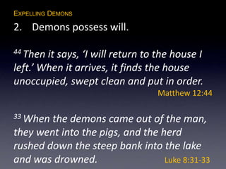 EXPELLING DEMONS
2. Demons possess will.
44 Then it says, ‘I will return to the house I
left.’ When it arrives, it finds the house
unoccupied, swept clean and put in order.
Matthew 12:44
33 When the demons came out of the man,
they went into the pigs, and the herd
rushed down the steep bank into the lake
and was drowned. Luke 8:31-33
 