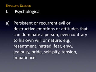 EXPELLING DEMONS
I. Psychological
a) Persistent or recurrent evil or
destructive emotions or attitudes that
can dominate a person, even contrary
to his own will or nature: e.g.;
resentment, hatred, fear, envy,
jealousy, pride, self-pity, tension,
impatience.
 