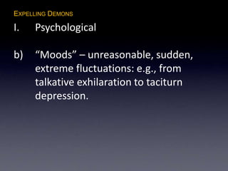 EXPELLING DEMONS
I. Psychological
b) “Moods” – unreasonable, sudden,
extreme fluctuations: e.g., from
talkative exhilaration to taciturn
depression.
 
