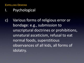 EXPELLING DEMONS
I. Psychological
c) Various forms of religious error or
bondage: e.g., submission to
unscriptural doctrines or prohibitions,
unnatural asceticism, refusal to eat
normal foods, superstitious
observances of all kids, all forms of
idolatry.
 