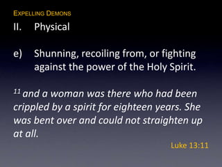 EXPELLING DEMONS
II. Physical
e) Shunning, recoiling from, or fighting
against the power of the Holy Spirit.
11 and a woman was there who had been
crippled by a spirit for eighteen years. She
was bent over and could not straighten up
at all.
Luke 13:11
 
