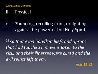 EXPELLING DEMONS
II. Physical
e) Shunning, recoiling from, or fighting
against the power of the Holy Spirit.
12 so that even handkerchiefs and aprons
that had touched him were taken to the
sick, and their illnesses were cured and the
evil spirits left them.
Acts 19:12
 