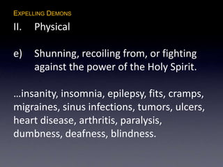 EXPELLING DEMONS
II. Physical
e) Shunning, recoiling from, or fighting
against the power of the Holy Spirit.
…insanity, insomnia, epilepsy, fits, cramps,
migraines, sinus infections, tumors, ulcers,
heart disease, arthritis, paralysis,
dumbness, deafness, blindness.
 
