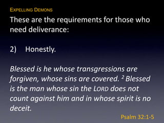 EXPELLING DEMONS
These are the requirements for those who
need deliverance:
2) Honestly.
Blessed is he whose transgressions are
forgiven, whose sins are covered. 2 Blessed
is the man whose sin the LORD does not
count against him and in whose spirit is no
deceit.
Psalm 32:1-5
 