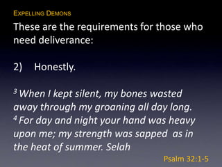 EXPELLING DEMONS
These are the requirements for those who
need deliverance:
2) Honestly.
3 When I kept silent, my bones wasted
away through my groaning all day long.
4 For day and night your hand was heavy
upon me; my strength was sapped as in
the heat of summer. Selah
Psalm 32:1-5
 