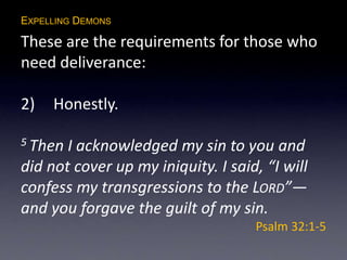 EXPELLING DEMONS
These are the requirements for those who
need deliverance:
2) Honestly.
5 Then I acknowledged my sin to you and
did not cover up my iniquity. I said, “I will
confess my transgressions to the LORD”—
and you forgave the guilt of my sin.
Psalm 32:1-5
 