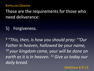 EXPELLING DEMONS
These are the requirements for those who
need deliverance:
5) Forgiveness.
9 “This, then, is how you should pray: “‘Our
Father in heaven, hallowed be your name,
10 your kingdom come, your will be done on
earth as it is in heaven. 11 Give us today our
daily bread.
Matthew 6:9-13
 