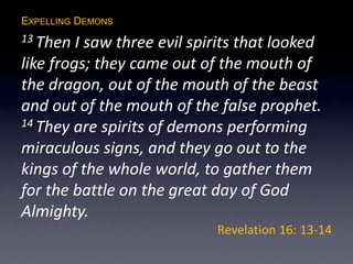 EXPELLING DEMONS
13 Then I saw three evil spirits that looked
like frogs; they came out of the mouth of
the dragon, out of the mouth of the beast
and out of the mouth of the false prophet.
14 They are spirits of demons performing
miraculous signs, and they go out to the
kings of the whole world, to gather them
for the battle on the great day of God
Almighty.
Revelation 16: 13-14
 