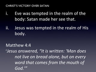 CHRIST’S VICTORY OVER SATAN
i. Eve was tempted in the realm of the
body: Satan made her see that.
ii. Jesus was tempted in the realm of His
body.
Matthew 4:4
4
Jesus answered, “It is written: ‘Man does
not live on bread alone, but on every
word that comes from the mouth of
God.’”
 