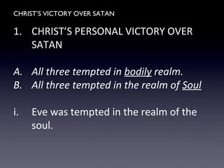 CHRIST’S VICTORY OVER SATAN
1. CHRIST’S PERSONAL VICTORY OVER
SATAN
A. All three tempted in bodily realm.
B. All three tempted in the realm of Soul
i. Eve was tempted in the realm of the
soul.
 
