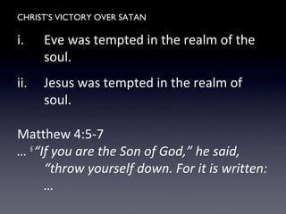 CHRIST’S VICTORY OVER SATAN
i. Eve was tempted in the realm of the
soul.
ii. Jesus was tempted in the realm of
soul.
Matthew 4:5-7
… 6
“If you are the Son of God,” he said,
“throw yourself down. For it is written:
…
 