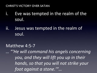 CHRIST’S VICTORY OVER SATAN
i. Eve was tempted in the realm of the
soul.
ii. Jesus was tempted in the realm of
soul.
Matthew 4:5-7
… “‘He will command his angels concerning
you, and they will lift you up in their
hands, so that you will not strike your
foot against a stone.’”…
 