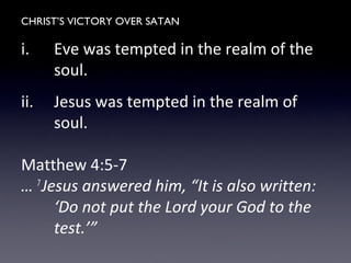 CHRIST’S VICTORY OVER SATAN
i. Eve was tempted in the realm of the
soul.
ii. Jesus was tempted in the realm of
soul.
Matthew 4:5-7
… 7
Jesus answered him, “It is also written:
‘Do not put the Lord your God to the
test.’”
 