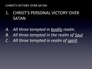 CHRIST’S VICTORY OVER SATAN
1. CHRIST’S PERSONAL VICTORY OVER
SATAN
A. All three tempted in bodily realm.
B. All three tempted in the realm of Soul
C. All three tempted in realm of spirit
 