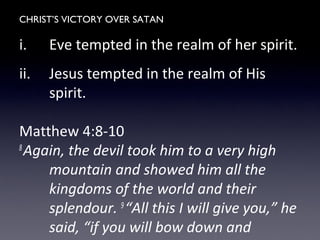 CHRIST’S VICTORY OVER SATAN
i. Eve tempted in the realm of her spirit.
ii. Jesus tempted in the realm of His
spirit.
Matthew 4:8-10
8
Again, the devil took him to a very high
mountain and showed him all the
kingdoms of the world and their
splendour. 9
“All this I will give you,” he
said, “if you will bow down and
 
