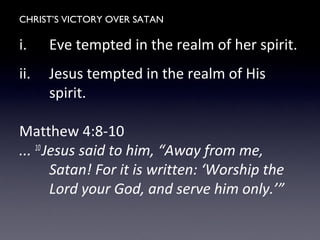 CHRIST’S VICTORY OVER SATAN
i. Eve tempted in the realm of her spirit.
ii. Jesus tempted in the realm of His
spirit.
Matthew 4:8-10
... 10
Jesus said to him, “Away from me,
Satan! For it is written: ‘Worship the
Lord your God, and serve him only.’”
 