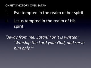 CHRIST’S VICTORY OVER SATAN
i. Eve tempted in the realm of her spirit.
ii. Jesus tempted in the realm of His
spirit.
“Away from me, Satan! For it is written:
‘Worship the Lord your God, and serve
him only.’”
 