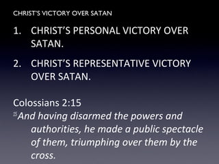 CHRIST’S VICTORY OVER SATAN
1. CHRIST’S PERSONAL VICTORY OVER
SATAN.
2. CHRIST’S REPRESENTATIVE VICTORY
OVER SATAN.
Colossians 2:15
15
And having disarmed the powers and
authorities, he made a public spectacle
of them, triumphing over them by the
cross.
 