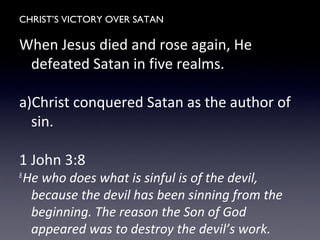 CHRIST’S VICTORY OVER SATAN
When Jesus died and rose again, He
defeated Satan in five realms.
a)Christ conquered Satan as the author of
sin.
1 John 3:8
8
He who does what is sinful is of the devil,
because the devil has been sinning from the
beginning. The reason the Son of God
appeared was to destroy the devil’s work.
 