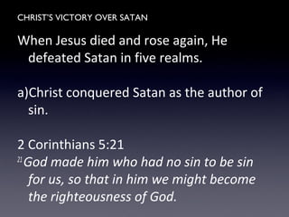 CHRIST’S VICTORY OVER SATAN
When Jesus died and rose again, He
defeated Satan in five realms.
a)Christ conquered Satan as the author of
sin.
2 Corinthians 5:21
21
God made him who had no sin to be sin
for us, so that in him we might become
the righteousness of God.
 