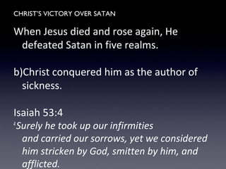 CHRIST’S VICTORY OVER SATAN
When Jesus died and rose again, He
defeated Satan in five realms.
b)Christ conquered him as the author of
sickness.
Isaiah 53:4
4
Surely he took up our infirmities
and carried our sorrows, yet we considered
him stricken by God, smitten by him, and
afflicted.
 