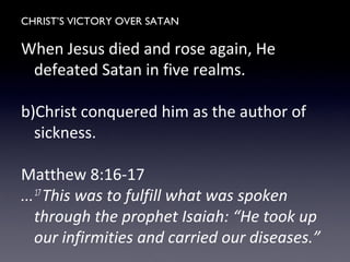 CHRIST’S VICTORY OVER SATAN
When Jesus died and rose again, He
defeated Satan in five realms.
b)Christ conquered him as the author of
sickness.
Matthew 8:16-17
...17
This was to fulfill what was spoken
through the prophet Isaiah: “He took up
our infirmities and carried our diseases.”
 
