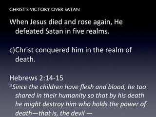 CHRIST’S VICTORY OVER SATAN
When Jesus died and rose again, He
defeated Satan in five realms.
c)Christ conquered him in the realm of
death.
Hebrews 2:14-15
14
Since the children have flesh and blood, he too
shared in their humanity so that by his death
he might destroy him who holds the power of
death—that is, the devil —
 