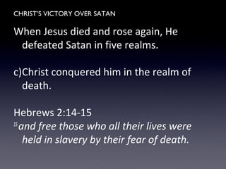 CHRIST’S VICTORY OVER SATAN
When Jesus died and rose again, He
defeated Satan in five realms.
c)Christ conquered him in the realm of
death.
Hebrews 2:14-15
15
and free those who all their lives were
held in slavery by their fear of death.
 