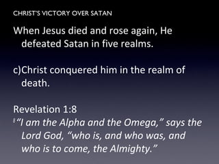CHRIST’S VICTORY OVER SATAN
When Jesus died and rose again, He
defeated Satan in five realms.
c)Christ conquered him in the realm of
death.
Revelation 1:8
8
“I am the Alpha and the Omega,” says the
Lord God, “who is, and who was, and
who is to come, the Almighty.”
 