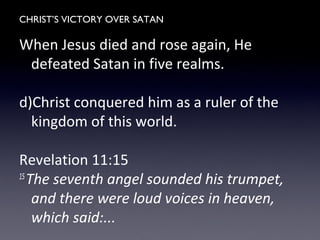 CHRIST’S VICTORY OVER SATAN
When Jesus died and rose again, He
defeated Satan in five realms.
d)Christ conquered him as a ruler of the
kingdom of this world.
Revelation 11:15
15
The seventh angel sounded his trumpet,
and there were loud voices in heaven,
which said:...
 