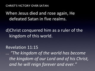 CHRIST’S VICTORY OVER SATAN
When Jesus died and rose again, He
defeated Satan in five realms.
d)Christ conquered him as a ruler of the
kingdom of this world.
Revelation 11:15
... “The kingdom of the world has become
the kingdom of our Lord and of his Christ,
and he will reign forever and ever.”
 