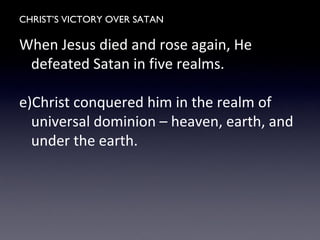 CHRIST’S VICTORY OVER SATAN
When Jesus died and rose again, He
defeated Satan in five realms.
e)Christ conquered him in the realm of
universal dominion – heaven, earth, and
under the earth.
 