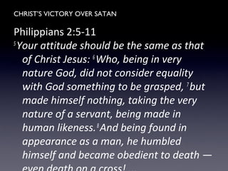 CHRIST’S VICTORY OVER SATAN
Philippians 2:5-11
5
Your attitude should be the same as that
of Christ Jesus: 6
Who, being in very
nature God, did not consider equality
with God something to be grasped, 7
but
made himself nothing, taking the very
nature of a servant, being made in
human likeness.8
And being found in
appearance as a man, he humbled
himself and became obedient to death —
 