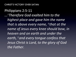 CHRIST’S VICTORY OVER SATAN
Philippians 2:5-11
...9
Therefore God exalted him to the
highest place and gave him the name
that is above every name, 10
that at the
name of Jesus every knee should bow, in
heaven and on earth and under the
earth, 11
and every tongue confess that
Jesus Christ is Lord, to the glory of God
the Father.
 