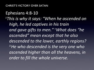 CHRIST’S VICTORY OVER SATAN
Ephesians 4:8-10
8
This is why it says: “When he ascended on
high, he led captives in his train
and gave gifts to men.” 9
What does “he
ascended” mean except that he also
descended to the lower, earthly regions?
10
He who descended is the very one who
ascended higher than all the heavens, in
order to fill the whole universe.
 