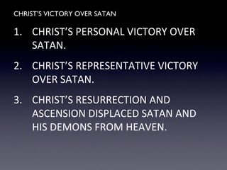CHRIST’S VICTORY OVER SATAN
1. CHRIST’S PERSONAL VICTORY OVER
SATAN.
2. CHRIST’S REPRESENTATIVE VICTORY
OVER SATAN.
3. CHRIST’S RESURRECTION AND
ASCENSION DISPLACED SATAN AND
HIS DEMONS FROM HEAVEN.
 