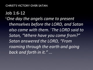 CHRIST’S VICTORY OVER SATAN
Job 1:6-12
6
One day the angels came to present
themselves before the LORD, and Satan
also came with them. 7
The LORD said to
Satan, “Where have you come from?”
Satan answered the LORD, “From
roaming through the earth and going
back and forth in it.” ...
 