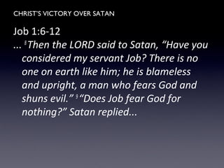 CHRIST’S VICTORY OVER SATAN
Job 1:6-12
... 8
Then the LORD said to Satan, “Have you
considered my servant Job? There is no
one on earth like him; he is blameless
and upright, a man who fears God and
shuns evil.” 9
“Does Job fear God for
nothing?” Satan replied...
 