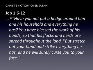 CHRIST’S VICTORY OVER SATAN
Job 1:6-12
... 10
“Have you not put a hedge around him
and his household and everything he
has? You have blessed the work of his
hands, so that his flocks and herds are
spread throughout the land. 11
But stretch
out your hand and strike everything he
has, and he will surely curse you to your
face.” ...
 