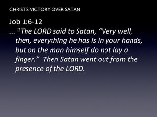 CHRIST’S VICTORY OVER SATAN
Job 1:6-12
... 12
The LORD said to Satan, “Very well,
then, everything he has is in your hands,
but on the man himself do not lay a
finger.” Then Satan went out from the
presence of the LORD.
 