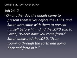 CHRIST’S VICTORY OVER SATAN
Job 2:1-7
2
On another day the angels came to
present themselves before the LORD, and
Satan also came with them to present
himself before him. 2
And the LORD said to
Satan, “Where have you come from?”
Satan answered the LORD, “From
roaming through the earth and going
back and forth in it.”...
 