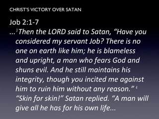 CHRIST’S VICTORY OVER SATAN
Job 2:1-7
...3
Then the LORD said to Satan, “Have you
considered my servant Job? There is no
one on earth like him; he is blameless
and upright, a man who fears God and
shuns evil. And he still maintains his
integrity, though you incited me against
him to ruin him without any reason.” 4
“Skin for skin!” Satan replied. “A man will
give all he has for his own life...
 