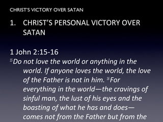 CHRIST’S VICTORY OVER SATAN
1. CHRIST’S PERSONAL VICTORY OVER
SATAN
1 John 2:15-16
15
Do not love the world or anything in the
world. If anyone loves the world, the love
of the Father is not in him. 16
For
everything in the world—the cravings of
sinful man, the lust of his eyes and the
boasting of what he has and does—
comes not from the Father but from the
 