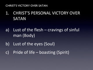 CHRIST’S VICTORY OVER SATAN
1. CHRIST’S PERSONAL VICTORY OVER
SATAN
a) Lust of the flesh – cravings of sinful
man (Body)
b) Lust of the eyes (Soul)
c) Pride of life – boasting (Spirit)
 