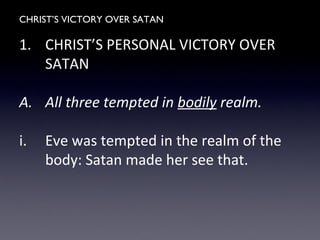CHRIST’S VICTORY OVER SATAN
1. CHRIST’S PERSONAL VICTORY OVER
SATAN
A. All three tempted in bodily realm.
i. Eve was tempted in the realm of the
body: Satan made her see that.
 