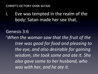 CHRIST’S VICTORY OVER SATAN
i. Eve was tempted in the realm of the
body: Satan made her see that.
Genesis 3:6
6
When the woman saw that the fruit of the
tree was good for food and pleasing to
the eye, and also desirable for gaining
wisdom, she took some and ate it. She
also gave some to her husband, who
was with her, and he ate it.
 
