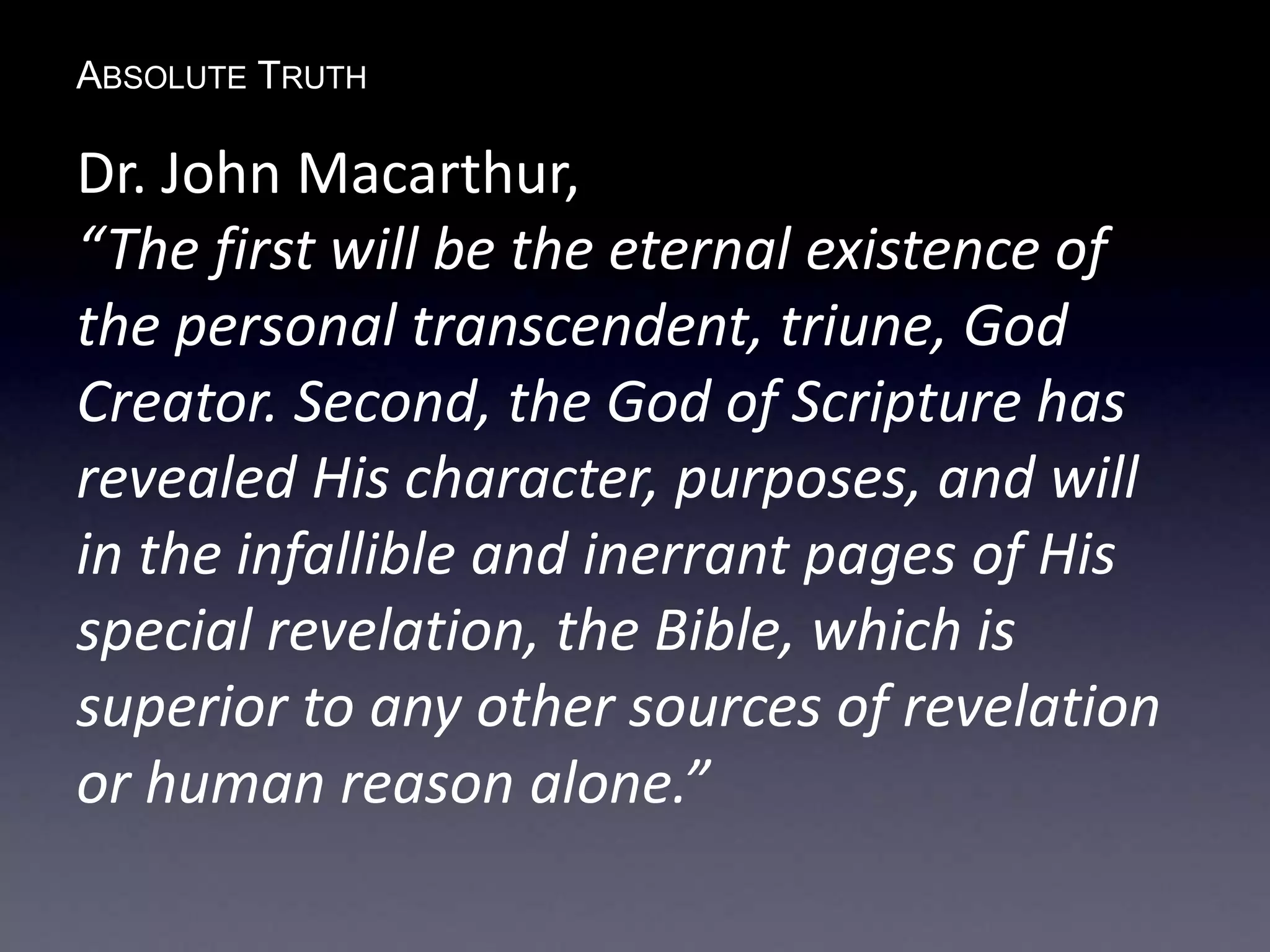 ABSOLUTE TRUTH
Dr. John Macarthur,
“The first will be the eternal existence of
the personal transcendent, triune, God
Creator. Second, the God of Scripture has
revealed His character, purposes, and will
in the infallible and inerrant pages of His
special revelation, the Bible, which is
superior to any other sources of revelation
or human reason alone.”
 