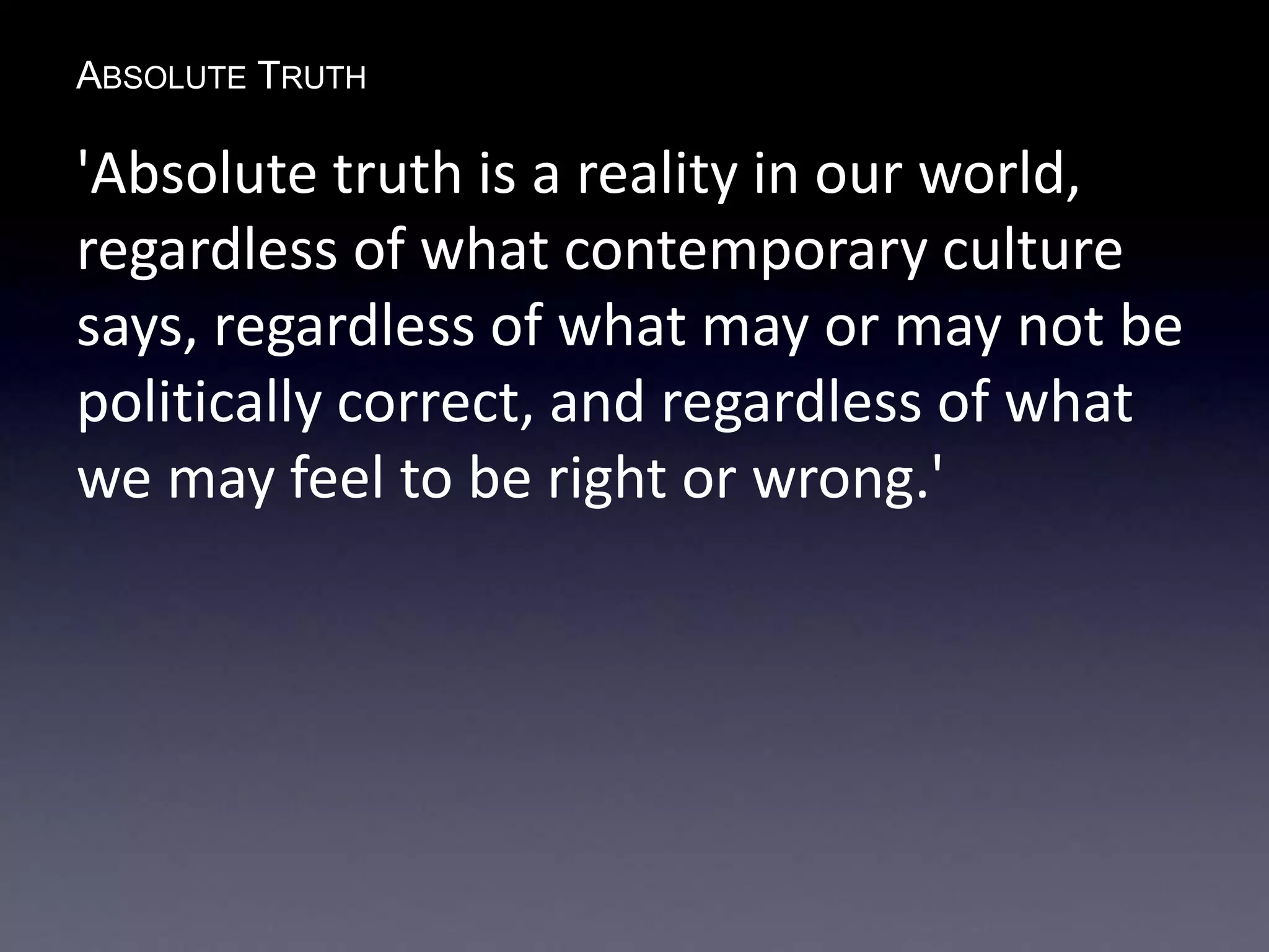 ABSOLUTE TRUTH
'Absolute truth is a reality in our world,
regardless of what contemporary culture
says, regardless of what may or may not be
politically correct, and regardless of what
we may feel to be right or wrong.'
 