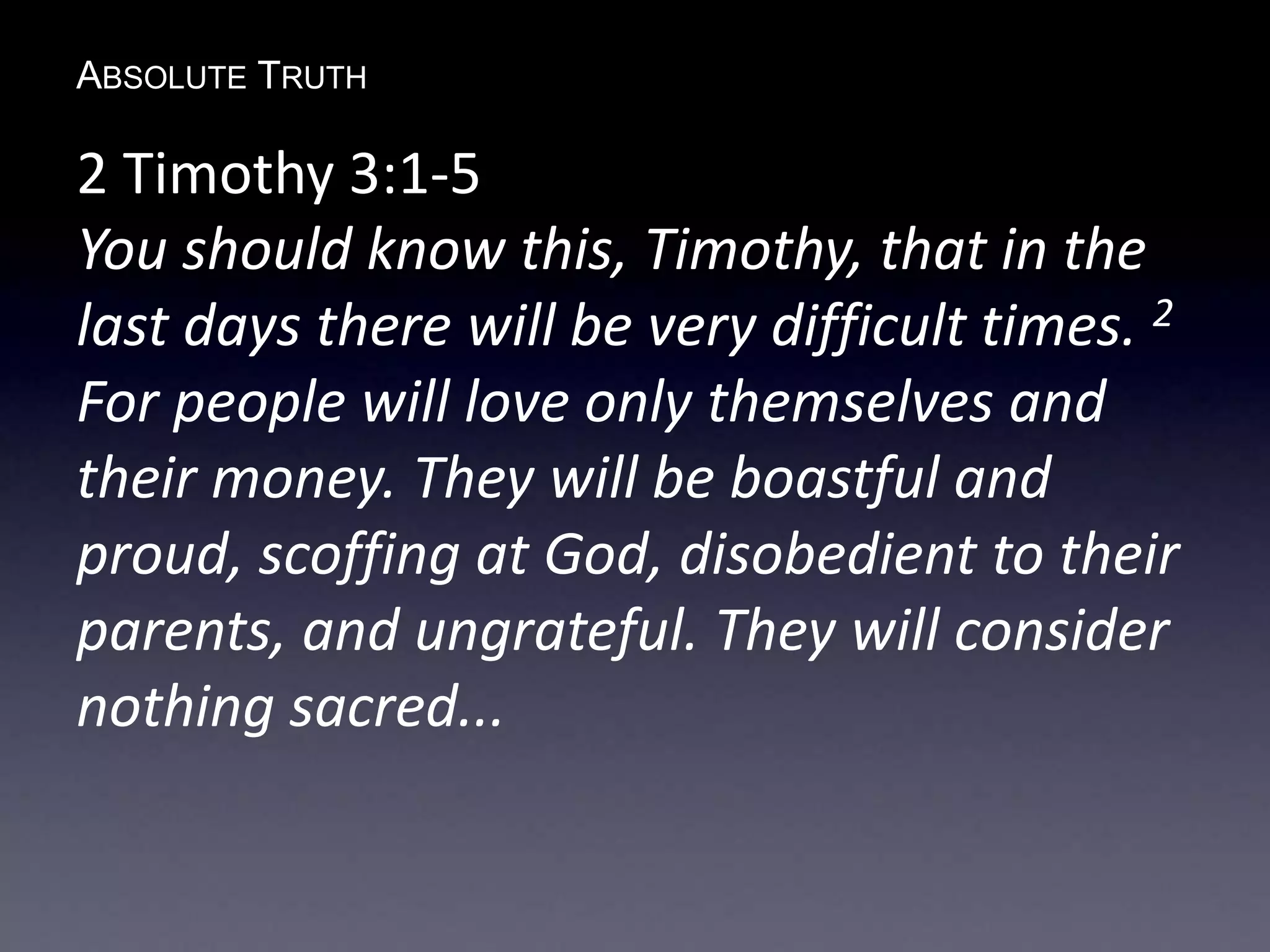 ABSOLUTE TRUTH
2 Timothy 3:1-5
You should know this, Timothy, that in the
last days there will be very difficult times. 2
For people will love only themselves and
their money. They will be boastful and
proud, scoffing at God, disobedient to their
parents, and ungrateful. They will consider
nothing sacred...
 